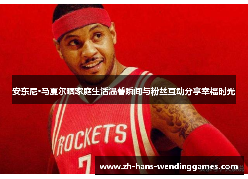 安东尼·马夏尔晒家庭生活温馨瞬间与粉丝互动分享幸福时光