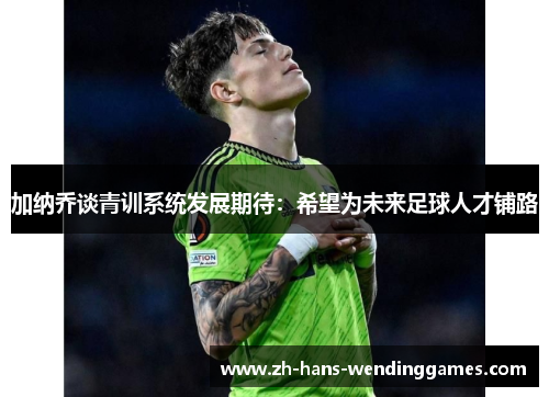 加纳乔谈青训系统发展期待：希望为未来足球人才铺路