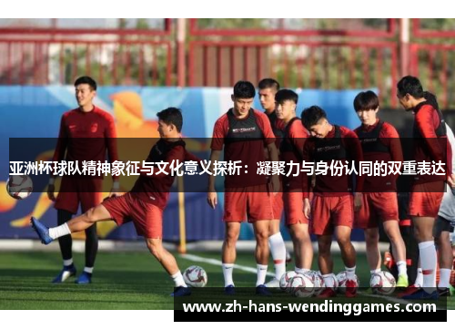 亚洲杯球队精神象征与文化意义探析：凝聚力与身份认同的双重表达