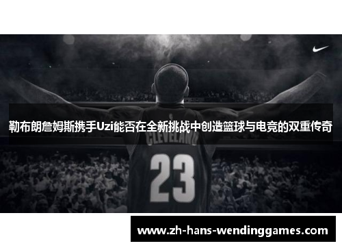 勒布朗詹姆斯携手Uzi能否在全新挑战中创造篮球与电竞的双重传奇