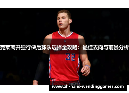 克莱离开独行侠后球队选择全攻略：最佳去向与前景分析