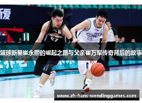 篮球新星崔永熙的崛起之路与父亲崔万军传奇背后的故事
