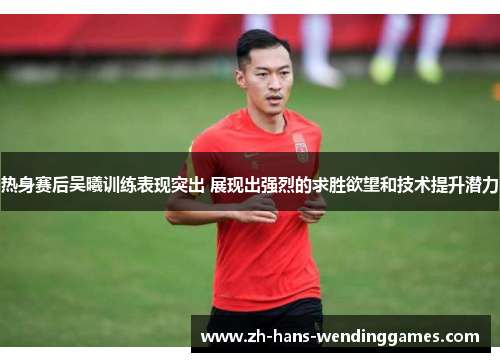 热身赛后吴曦训练表现突出 展现出强烈的求胜欲望和技术提升潜力