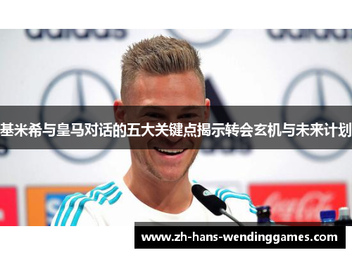 基米希与皇马对话的五大关键点揭示转会玄机与未来计划