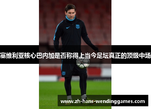 塞维利亚核心巴内加是否称得上当今足坛真正的顶级中场