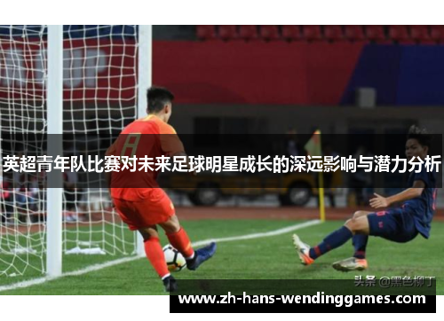 英超青年队比赛对未来足球明星成长的深远影响与潜力分析