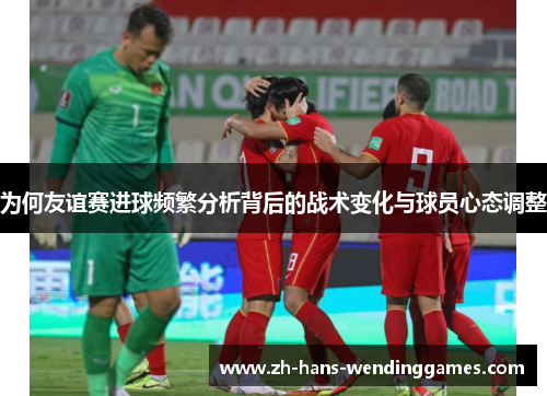 为何友谊赛进球频繁分析背后的战术变化与球员心态调整