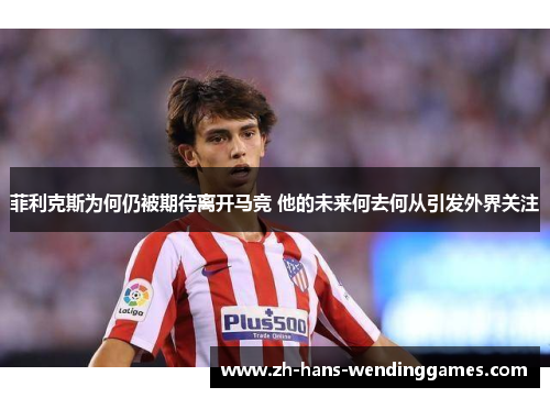 菲利克斯为何仍被期待离开马竞 他的未来何去何从引发外界关注