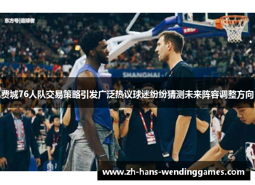 费城76人队交易策略引发广泛热议球迷纷纷猜测未来阵容调整方向