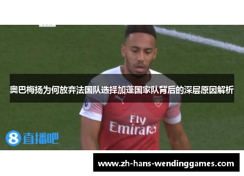 奥巴梅扬为何放弃法国队选择加蓬国家队背后的深层原因解析