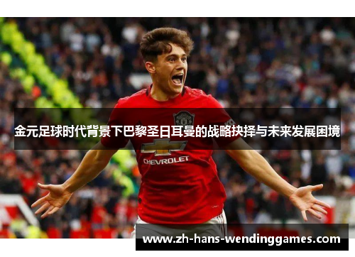 金元足球时代背景下巴黎圣日耳曼的战略抉择与未来发展困境