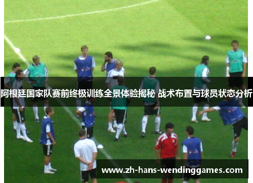 阿根廷国家队赛前终极训练全景体验揭秘 战术布置与球员状态分析