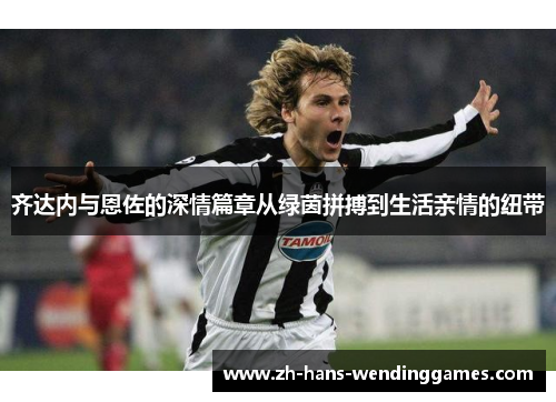 齐达内与恩佐的深情篇章从绿茵拼搏到生活亲情的纽带