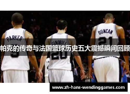 帕克的传奇与法国篮球历史五大震撼瞬间回顾