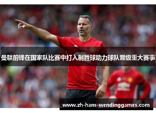 曼联前锋在国家队比赛中打入制胜球助力球队晋级重大赛事