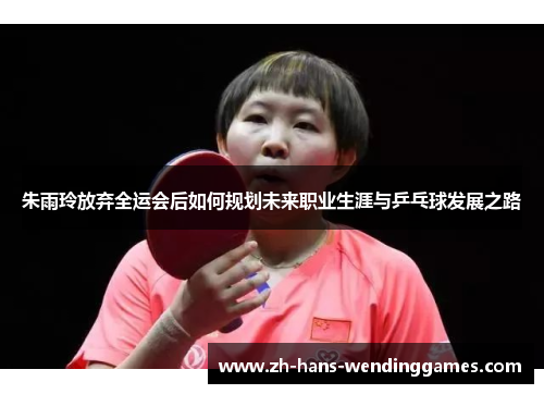 朱雨玲放弃全运会后如何规划未来职业生涯与乒乓球发展之路