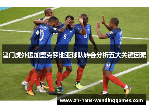 津门虎外援加盟克罗地亚球队转会分析五大关键因素