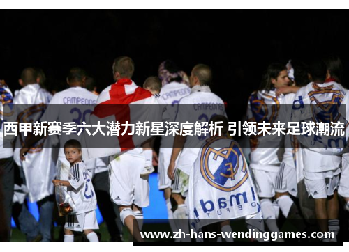 西甲新赛季六大潜力新星深度解析 引领未来足球潮流