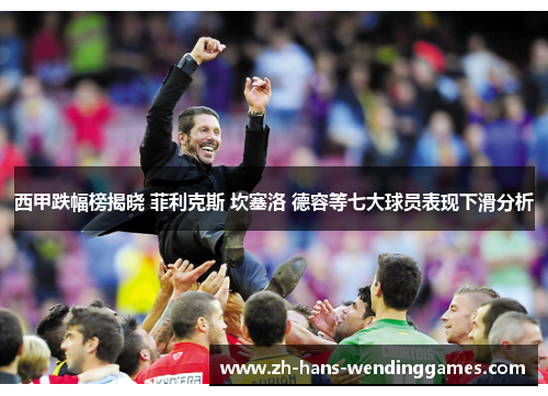 西甲跌幅榜揭晓 菲利克斯 坎塞洛 德容等七大球员表现下滑分析