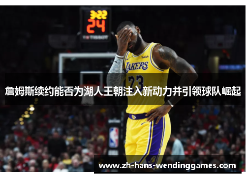 詹姆斯续约能否为湖人王朝注入新动力并引领球队崛起